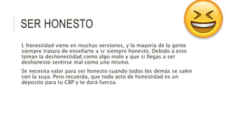 SER HONESTO
L honestidad viene en muchas versiones, y la mayoría de la gente
siempre tratara de enseñarte a sr siempre honesto. Debido a esto
toman la deshonestidad como algo malo y que si llegas a ser
deshonesto sentirse mal como uno mismo.
Se necesita valor para ser honesto cuando todos los demás se salen
con la suya. Pero recuerda, que todo acto de honestidad es un
deposito para tu CBP y te dará fuerza.
 