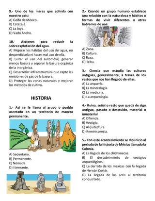 9.- Uno de los mares que colinda con
nuestro país:
A) Golfo de México.
B) Catazajá.
C) La Joya.
D) Vado Ancho.
10.- Acciones para reducir la
sobreexplotación del agua.
A) Mejorar los hábitos del uso del agua, no
desperdiciarla ni hacer mal uso de ella.
B) Evitar el uso del automóvil, generar
menos basura y separar la basura orgánica
de la inorgánica.
C) Desarrollar infraestructura que capte las
emisiones de gas de la basura.
D) Proteger las zonas naturales y mejorar
los métodos de cultivo.
HISTORIA
1.- Así se le llama al grupo o pueblo
asentado en un territorio de manera
permanente.
A) Sedentario.
B) Permanente.
C) Nómada.
D) Itinerante.
2.- Cuando un grupo humano establece
una relación con la naturaleza y hábitos o
formas de vivir diferentes a otras
hablamos de una:
A) Zona.
B) Cultura.
C) Raza.
D) Tribu.
3.- Ciencia que estudia las culturas
antiguas, generalmente, a través de los
restos que nos han llegado de ellas.
A) La arquería.
B) La mineralogía.
C) La medicina.
D) La arqueología.
4.- Ruina, señal o resto que queda de algo
antiguo, pasado o destruido, material o
inmaterial
A) Ofrenda.
B) Vestigio.
C) Arquitectura.
D) Reminiscencia.
5.- Con este acontecimiento se dio inicio al
periodode la historiade Méxicollamadola
Colonia.
A) La llegada de los chichimecas.
B) El descubrimiento de vestigios
arqueológicos.
C) La derrota de los mexicas con la llegada
de Hernán Cortés
D) La llegada de los seris al territorio
conquistado.
 