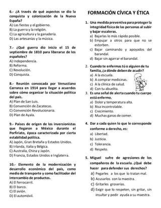 6.- ¿A través de qué aspectos se dio la
conquista y colonización de la Nueva
España?
A) Las fiestas y el gobierno.
B) La guerra y la religión.
C) La agricultura y la ganadería.
D) Las artesanías y la música.
7.- ¿Qué guerra dio inicio el 15 de
septiembre de 1810 para liberarse de los
españoles?
A) Independencia.
B) Reforma.
C) Revolución.
D) Conquista.
8.- Reunión convocada por Venustiano
Carranza en 1914 para llegar a acuerdos
sobre cómo organizar la situación política
del país.
A) Plan de San Luis.
B) Convención de Zacatecas.
C) Convención Revolucionaria.
D) Plan de Ayala.
9.- Países de origen de los inversionistas
que llegaron a México durante el
Porfiriato, época caracterizada por cierta
estabilidad política.
A) Japón, Gran Bretaña y Estados Unidos.
B) Irlanda, Italia y Bélgica.
C) Australia, China y Japón.
D) Francia, Estados Unidos e Inglaterra.
10.- Elemento de la modernización y
desarrollo económico del país, como
mediode transporte y como facilitador del
intercambio de productos.
A) El ferrocarril.
B) El barco.
C) El avión.
D) El automóvil.
FORMACIÓN CÍVICA Y ÉTICA
1. Una medidapreventivaparaproteger la
integridadfísicade las personas al subir
y bajar escaleras.
a) Bajarlas lo más rápido posible.
b) Empujar a otros para que no se
estorben.
c) Bajar caminando y apoyados del
barandal.
d) Bajar sin agarrar el barandal.
2. Cuando te enfermas túo alguiende tu
familia, ¿a dónde debende acudir?
a) A la escuela.
b) A comprar medicinas.
c) A la clínica de salud.
d) Con tu abuelita.
3. Es una señal de alertacuando tu cuerpo
estáenfermo.
a) Dolor y temperatura alta.
b) Risa incontrolable.
c) Crecimiento.
d) Muchas ganas de comer.
4. Dar a cada quien lo que le corresponde
conforme a derecho, es:
a) Libertad.
b) Justicia.
c) Tolerancia.
d) Respeto.
5. Miguel sufre de agresiones de los
compañeros de la escuela. ¿Qué debe
hacer para defender sus derechos?
a) Pegarles a los que lo tratan mal.
b) Acusarlos con la maestra.
c) Gritarles groserías.
d) Exigir que lo respeten, sin gritar, sin
insultar y pedir ayuda a su maestra.
 