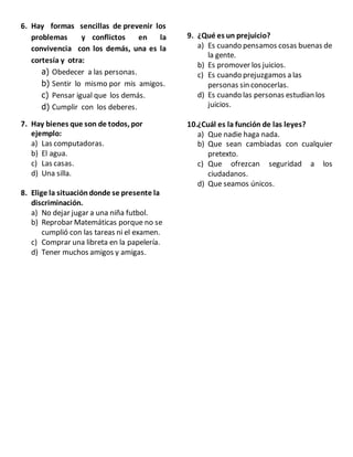 6. Hay formas sencillas de prevenir los
problemas y conflictos en la
convivencia con los demás, una es la
cortesía y otra:
a) Obedecer a las personas.
b) Sentir lo mismo por mis amigos.
c) Pensar igual que los demás.
d) Cumplir con los deberes.
7. Hay bienes que son de todos, por
ejemplo:
a) Las computadoras.
b) El agua.
c) Las casas.
d) Una silla.
8. Elige la situacióndonde se presente la
discriminación.
a) No dejar jugar a una niña futbol.
b) Reprobar Matemáticas porque no se
cumplió con las tareas ni el examen.
c) Comprar una libreta en la papelería.
d) Tener muchos amigos y amigas.
9. ¿Qué es un prejuicio?
a) Es cuando pensamos cosas buenas de
la gente.
b) Es promover los juicios.
c) Es cuando prejuzgamos a las
personas sin conocerlas.
d) Es cuando las personas estudian los
juicios.
10.¿Cuál es la función de las leyes?
a) Que nadie haga nada.
b) Que sean cambiadas con cualquier
pretexto.
c) Que ofrezcan seguridad a los
ciudadanos.
d) Que seamos únicos.
 