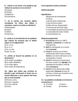 6.- ¿Cómo se les llama a las palabras que
indican las acciones en una norma?
A) Sujetos.
B) Verbos.
C) Adjetivos.
D) Sustantivos.
7.- En la norma: Los usuarios deben
reemplazar los libros que dañen o
extravíen, ¿cuál es el verbo en infinitivo?
A) Reemplazar.
B) Dañen.
C) Deben.
D) Extravíen.
8.- ¿Cuál es la terminación de las palabras
que indican las acciones que se deben
seguir en un reglamento?
A) us, re, es.
B) ar, er, ir.
C) en, sa, em.
D) pla, cri, ata.
9.- ¿Cómo se buscan las palabras en un
diccionario?
A) En orden cronológico.
B) En orden alfabético.
C) En orden lógico.
D) En orden de importancia.
10.- Signo que indica que terminó un
párrafo y que continuará el texto con un
asunto diferente u otro aspecto del tema
que se está tratando.
A) Punto y coma.
B) Punto y seguido.
C) Punto y aparte.
D) Coma.
Lee la siguientereceta y contesta:
PASTEL DE ELOTE
Ingredientes:
200 gramos demantequilla.
5 huevos.
1 lata de leche condensada.
½ taza de leche entera.
8 elotes tiernos, desgranados.
1 ¾ de taza de harina de trigo.
3 cucharaditas de polvo para hornear.
1 cucharadita de canela molida.
¼ cucharadita de sal.
Modo de preparación.
1) Precalentar elhorno a 180°C.
Engrasar y enharinar un molde de
roscagrande.
2) Batir la mantequilla en un tazón
hasta acremar.
3) Licuar los huevos con la leche
condensada, leche entera y elotes.
Verter en el centro del tazón con la
mantequilla y mezclar.
4) Cernir la harina con el polvo para
hornear, canela y sal. Agregar a los
ingredientes húmedos y mezclar
hasta incorporar.
5) Verter la masa dentro del molde
engrasado y hornear durante 45
minutos, o hasta que el pastel se vea
ligeramente dorado.
11.- Las palabras resaltadas enel textose
encuentranen:
a) Presente. c) Futuro.
b) Pasado. d) Infinitivo.
 