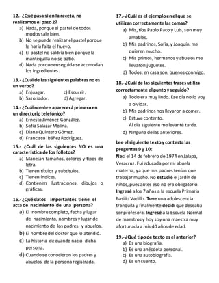 12.- ¿Qué pasa si en la receta, no
realizamos el paso2?
a) Nada, porqueel pastel de todos
modos sale bien.
b) No se puede realizar el pastel porque
le haría falta el huevo.
c) El pastel no saldría bien porque la
mantequilla no se batió.
d) Nada porqueenseguida se acomodan
los ingredientes.
13.- ¿Cuál de las siguientes palabras noes
un verbo?
a) Enjuagar. c) Escurrir.
b) Sazonador. d) Agregar.
14.- ¿Cuál nombre apareceráprimeroen
un directoriotelefónico?
a) Ernesto Jiménez González.
b) Sofía Salazar Molina.
c) Diana Quintero Gómez.
d) Francisco Ibáñez Rodríguez.
15.- ¿Cuál de las siguientes NO es una
característica de los folletos?
a) Manejan tamaños, colores y tipos de
letra.
b) Tienen títulos y subtítulos.
c) Tienen índices.
d) Contienen ilustraciones, dibujos o
gráficas.
16.- ¿Qué datos importantes tiene el
acta de nacimiento de una persona?
a) El nombrecompleto, fecha y lugar
de nacimiento, nombres y lugar de
nacimiento de los padres y abuelos.
b) El nombredel doctor que lo atendió.
c) La historia de cuando nació dicha
persona.
d) Cuando se conocieron los padres y
abuelos de la persona registrada.
17.- ¿Cuál es el ejemploenel que se
utilizancorrectamente las comas?
a) Mis, tíos Pablo Paco y Luis, son muy
amables.
b) Mis padrinos, Sofía, y Joaquín, me
quieren mucho.
c) Mis primos, hermanos y abuelos me
llevaron juguetes.
d) Todos, en casa son, buenos conmigo.
18.- ¿Cuál de las siguientes frasesutiliza
correctamente el puntoy seguido?
a) Todo era muy lindo. Ese día no lo voy
a olvidar.
b) Mis padrinos nos llevaron a comer.
c) Estuvecontento.
Al día siguiente me levanté tarde.
d) Ninguna de las anteriores.
Lee el siguiente textoy contestalas
preguntas 9 y 10:
Nací el 14 de febrero de 1974 en Jalapa,
Veracruz. Fuieducada por mi abuela
materna, ya que mis padres tenían que
trabajar mucho. No estudié eljardín de
niños, pues antes eso no era obligatorio.
Ingresé a los 7 años a la escuela Primaria
Basilio Vadillo. Tuve una adolescencia
tranquila y finalmente decidí que deseaba
ser profesora. Ingresé a la Escuela Normal
de maestros y hoy soy una maestra muy
afortunada a mis 40 años de edad.
19.- ¿Qué tipode texto es el anterior?
a) Es una biografía.
b) Es una anécdota personal.
c) Es una autobiografía.
d) Es un cuento.
 