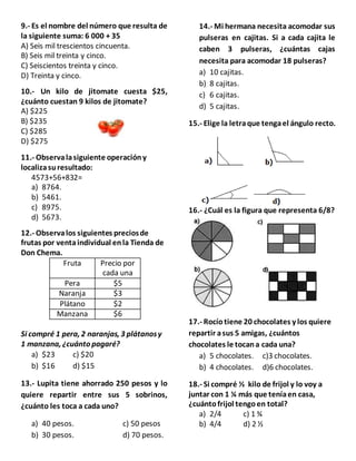 9.- Es el nombre del número que resulta de
la siguiente suma: 6 000 + 35
A) Seis mil trescientos cincuenta.
B) Seis mil treinta y cinco.
C) Seiscientos treinta y cinco.
D) Treinta y cinco.
10.- Un kilo de jitomate cuesta $25,
¿cuánto cuestan 9 kilos de jitomate?
A) $225
B) $235
C) $285
D) $275
11.- Observalasiguiente operacióny
localizasuresultado:
4573+56+832=
a) 8764.
b) 5461.
c) 8975.
d) 5673.
12.- Observalos siguientes preciosde
frutas por ventaindividual enla Tienda de
Don Chema.
Fruta Precio por
cada una
Pera $5
Naranja $3
Plátano $2
Manzana $6
Si compré 1 pera, 2 naranjas, 3 plátanosy
1 manzana, ¿cuánto pagaré?
a) $23 c) $20
b) $16 d) $15
13.- Lupita tiene ahorrado 250 pesos y lo
quiere repartir entre sus 5 sobrinos,
¿cuánto les toca a cada uno?
a) 40 pesos. c) 50 pesos
b) 30 pesos. d) 70 pesos.
14.- Mi hermana necesita acomodar sus
pulseras en cajitas. Si a cada cajita le
caben 3 pulseras, ¿cuántas cajas
necesita para acomodar 18 pulseras?
a) 10 cajitas.
b) 8 cajitas.
c) 6 cajitas.
d) 5 cajitas.
15.- Elige la letraque tengael ángulo recto.
16.- ¿Cuál es la figura que representa 6/8?
17.- Rocío tiene 20 chocolates y los quiere
repartir asus 5 amigas, ¿cuántos
chocolates le tocana cada una?
a) 5 chocolates. c)3 chocolates.
b) 4 chocolates. d)6 chocolates.
18.- Si compré ½ kilo de frijol y lo voy a
juntar con 1 ¼ más que teníaen casa,
¿cuántofrijol tengoen total?
a) 2/4 c) 1 ¾
b) 4/4 d) 2 ½
 