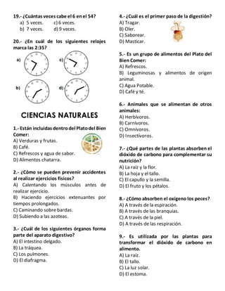 19.- ¿Cuántas veces cabe el 6 enel 54?
a) 5 veces. c) 6 veces.
b) 7 veces. d) 9 veces.
20.- ¿En cuál de los siguientes relojes
marca las 2:35?
CIENCIAS NATURALES
1.- Están incluidas dentrodel Platodel Bien
Comer:
A) Verduras y frutas.
B) Café.
C) Refrescos y agua de sabor.
D) Alimentos chatarra.
2.- ¿Cómo se pueden prevenir accidentes
al realizar ejercicios físicos?
A) Calentando los músculos antes de
realizar ejercicio.
B) Haciendo ejercicios extenuantes por
tiempos prolongados.
C) Caminando sobre bardas.
D) Subiendo a las azoteas.
3.- ¿Cuál de los siguientes órganos forma
parte del aparato digestivo?
A) El intestino delgado.
B) La tráquea.
C) Los pulmones.
D) El diafragma.
4.- ¿Cuál es el primer paso de la digestión?
A) Tragar.
B) Oler.
C) Saborear.
D) Masticar.
5.- Es un grupo de alimentos del Plato del
Bien Comer:
A) Refrescos.
B) Leguminosas y alimentos de origen
animal.
C) Agua Potable.
D) Café y té.
6.- Animales que se alimentan de otros
animales:
A) Herbívoros.
B) Carnívoros.
C) Omnívoros.
D) Insectívoros.
7.- ¿Qué partes de las plantas absorben el
dióxido de carbono para complementar su
nutrición?
A) La raíz y la flor.
B) La hoja y el tallo.
C) El capullo y la semilla.
D) El fruto y los pétalos.
8.- ¿Cómo absorben el oxígeno los peces?
A) A través de la espiración.
B) A través de las branquias.
C) A través de la piel.
D) A través de las respiración.
9.- Es utilizada por las plantas para
transformar el dióxido de carbono en
alimento.
A) La raíz.
B) El tallo.
C) La luz solar.
D) El estoma.
 