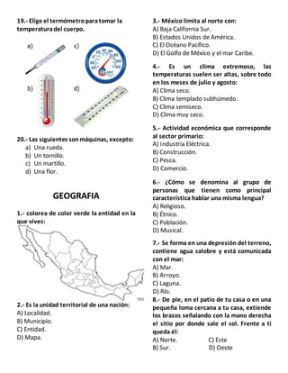 19.- Elige el termómetroparatomar la
temperaturadel cuerpo.
20.- Las siguientes sonmáquinas, excepto:
a) Una rueda.
b) Un tornillo.
c) Un martillo.
d) Una flor.
GEOGRAFIA
1.- colorea de color verde la entidad en la
que vives:
2.- Es la unidad territorial de una nación:
A) Localidad.
B) Municipio.
C) Entidad.
D) Mapa.
3.- México limita al norte con:
A) Baja California Sur.
B) Estados Unidos de América.
C) El Océano Pacífico.
D) El Golfo de México y el mar Caribe.
4.- Es un clima extremoso, las
temperaturas suelen ser altas, sobre todo
en los meses de julio y agosto:
A) Clima seco.
B) Clima templado subhúmedo.
C) Clima semiseco.
D) Clima muy seco.
5.- Actividad económica que corresponde
al sector primario:
A) Industria Eléctrica.
B) Construcción.
C) Pesca.
D) Comercio.
6.- ¿Cómo se denomina al grupo de
personas que tienen como principal
característica hablar una misma lengua?
A) Religioso.
B) Étnico.
C) Población.
D) Musical.
7.- Se forma en una depresión del terreno,
contiene agua salobre y está comunicada
con el mar:
A) Mar.
B) Arroyo.
C) Laguna.
D) Río.
8.- De pie, en el patio de tu casa o en una
pequeña loma cercana a tu casa, extiende
los brazos señalando con la mano derecha
el sitio por donde sale el sol. Frente a ti
queda él:
A) Norte. C) Este
B) Sur. D) Oeste
 