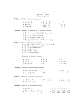 1
ALGEBRA LINEAL
Examen diagn´ostico
Problema 1 Realice las siguiente operaciones.
a) 53 + 35 28
b) 8(7 16)
c) 5(6) 8
d)
4
7
+
12
5
3
2
e)
3
4
✓
2
3
7
6
◆ f )
2
7
3
5
3
10
Problema 2 Enumere los elementos de los siguientes conjuntos
a) B = {x | x es vocal de la palabra albaricoque}
b) Q = {x | x es un mes del a˜no}
c) L = {x | x es par y divide a 10}
d) P =
n
(x, y) | x es impar y divide a 21 y y =
x
3
o
Problema 3 Concidere los siguientes conjuntos.
U = {1, 2, 3, 4, 5, 6, 7, 8, 9, 10, 11, 12, 13, 14, 15, 16, 17, 18}
X = {x 2 U | x es par menor que 10}
B = {x 2 U | x es divisor de 12}
C = {x 2 U | x < 6}
D = {x 2 U | 5  x  16}
E = {x 2 U | x es un digito}
Determine los siguientes conjuntos
a) A [ B
b) C  B
c) E [ (D  B)
d) D B
e) B D
f ) A0
g) E0
h) (D  A)0
i) (B D)0
Problema 4 Simpliﬁque las siguientes expresiones
a) 4x [2y (5x 4y)]
b) (a 4b)(3a + 2b)
c)
1
1 +
1
x
d)
a + b
c
+
c
a + b
Problema 5 Factorice las siguientes expresiones
a) m2
9m + 20
b) m2
4mn 21n2
c) 4x2
+ 8xy + 4y2
d) 3x2
+
7
4
x +
1
8
Problema 6 Resuelva las siguentes ecuaciones
a) 3x + 6 = 4x 8
b)
5x
6
7
4
+
2x
3
= 3x
5
12
+
x
3
c) y2
+ a2
= (a + y)2
a(a + 1)
d)
z + a
a b
+
z a
a + b
z + b
a + b
=
z b
a b
 