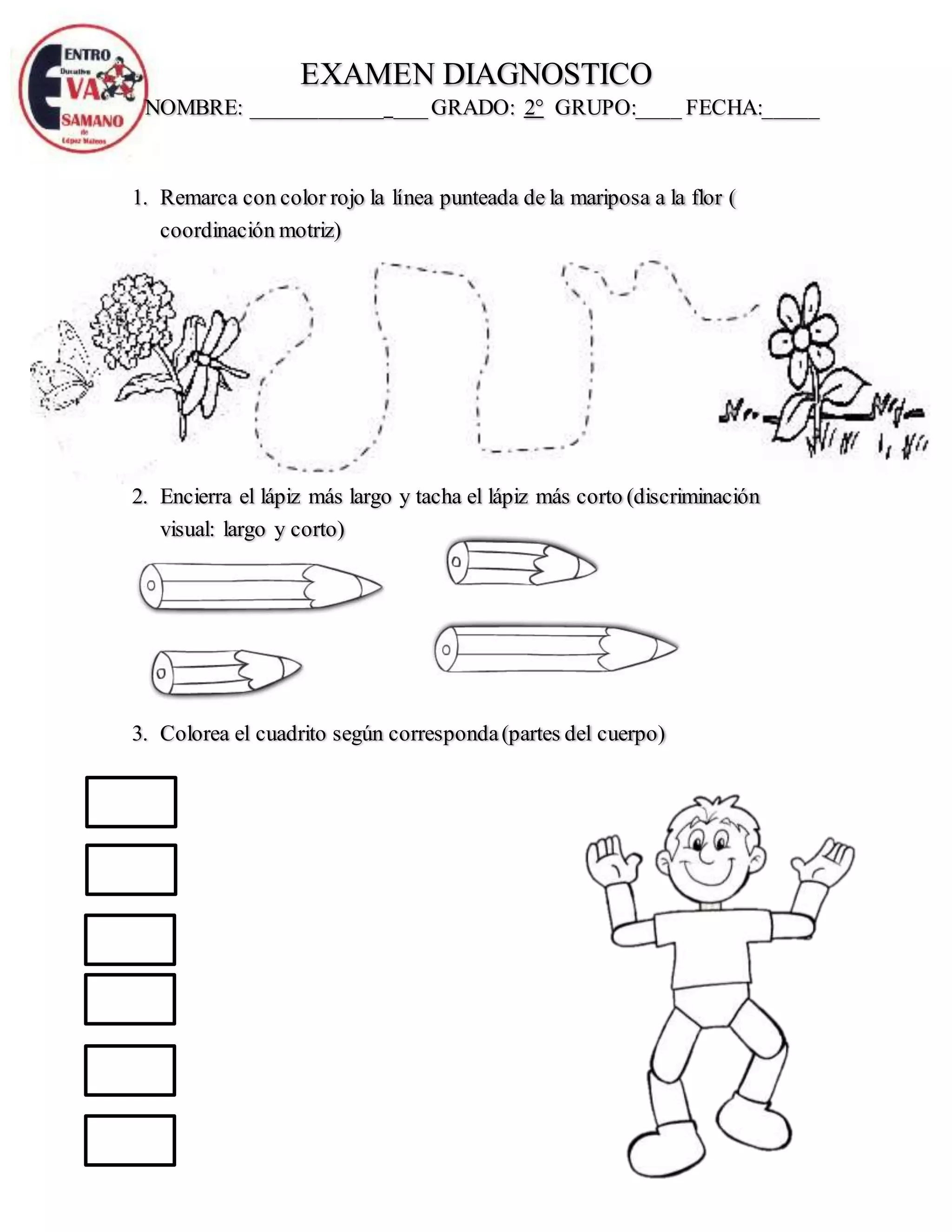 EXAMEN DIAGNOSTICO
NOMBRE: ____________ ___GRADO: 2° GRUPO:____ FECHA:_____
1. Remarca con color rojo la línea punteada de la mariposa a la flor (
coordinación motriz)
2. Encierra el lápiz más largo y tacha el lápiz más corto (discriminación
visual: largo y corto)
3. Colorea el cuadrito según corresponda(partes del cuerpo)