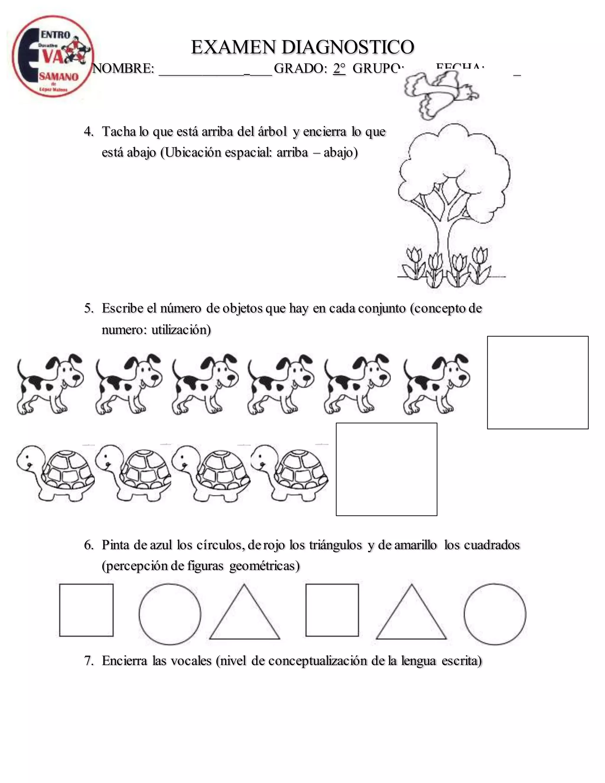 EXAMEN DIAGNOSTICO
NOMBRE: ____________ ___GRADO: 2° GRUPO:____ FECHA:_____
4. Tacha lo que está arriba del árbol y encierra lo que
está abajo (Ubicación espacial: arriba – abajo)
5. Escribe el número de objetos que hay en cada conjunto (concepto de
numero: utilización)
6. Pinta de azul los círculos, derojo los triángulos y de amarillo los cuadrados
(percepción de figuras geométricas)
7. Encierra las vocales (nivel de conceptualización de la lengua escrita)