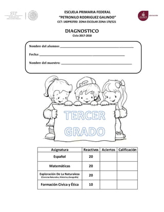 ESCUELA PRIMARIA FEDERAL
“PETRONILO RODRIGUEZ GALINDO”
CCT: 14DPR3705I ZONA ESCOLAR ZONA 170/S21
DIAGNOSTICO
Ciclo 2017-2018
Asignatura Reactivos Aciertos Calificación
Español 20
Matemáticas 20
Exploración De La Naturaleza
(CienciasNaturales, Historiay Geografía)
20
Formación Cívica y Ética 10
Nombre del alumno: _____________________________________________________________
Fecha: _______________________________________________________________________
Nombre del maestro: ___________________________________________________________
 