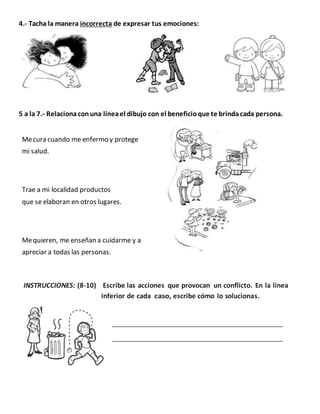 4.- Tacha la manera incorrecta de expresar tus emociones:
5 a la 7.- Relacionaconuna líneael dibujo con el beneficioque te brindacada persona.
Mecura cuando me enfermo y protege
mi salud.
Trae a mi localidad productos
que se elaboran en otros lugares.
Mequieren, me enseñan a cuidarme y a
apreciar a todas las personas.
INSTRUCCIONES: (8-10) Escribe las acciones que provocan un conflicto. En la línea
inferior de cada caso, escribe cómo lo solucionas.
 