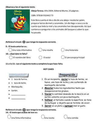 Observa y lee el siguiente texto.
AbejaTeresa. Año 2004, Editorial Blume, 25 páginas.
ISBN. 978 84 9324427 9
Este libro cuenta el día a día de una abeja: recolectar polen,
preparar tarros demiel y caramelos. Un día llega a casa y se da
cuenta que toda la miel y los caramelos han desaparecido. Así que
comienza a preguntar a los animales del bosquesi saben lo que
ha pasado.
Rellena el círculo que tenga la respuesta correcta.
9.- El textoanterior es:
Una nota informativa Una reseña Una historieta
10.- ¿Qué dato le falta?
El nombredel libro El autor El personajeprincipal
11 a la 13.- Lee el siguiente textoy completaloque hace falta.
HOT CAKES
 1 taza de harina.
 1 taza de leche.
 Mantequilla.
 Sartén.
 _____________
 _____________
Rellenael círculo que tengala respuestacorrecta.
14.- El textoque acabas de leer es:
Una ficha informativa Una receta Una comida
1. En un recipiente, vaciar la taza de harina, un
huevo, una taza de leche y una cucharada de
mantequilla derretida.
2. Mezclar todos los ingredientes hasta que
desaparezcan los grumos.
3. Vaciar la cantidad deseada de la mezcla en un
sartén caliente con poca mantequilla.
4. Voltear el hotcake cuando la superficie se llene
de burbujas y dejarlo que se termine de cocer.
5. Servir en un plato y agregar miel al gusto.
 
