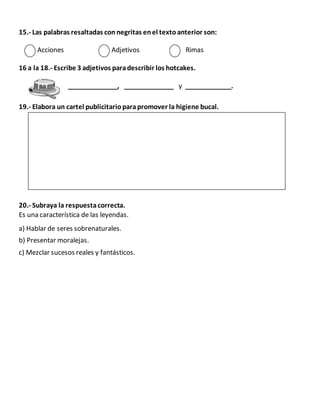 15.- Las palabras resaltadas connegritas enel textoanterior son:
Acciones Adjetivos Rimas
16 a la 18.- Escribe 3 adjetivos paradescribir los hotcakes.
______________, ______________ y _____________.
19.- Elabora un cartel publicitarioparapromover la higiene bucal.
20.- Subraya la respuestacorrecta.
Es una característica de las leyendas.
a) Hablar de seres sobrenaturales.
b) Presentar moralejas.
c) Mezclar sucesos reales y fantásticos.
 