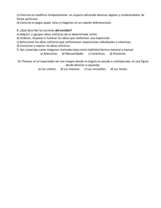 c) Consiste en modificar temporalmente un espacio utilizando diversos objetos y combinándolos de
forma particular.
d) Consiste en pegar papel, telas e imágenes en un soporte bidimensional.
8. ¿Qué describe las acciones del curador?
a) Adquirir y agrupar obras artísticas de un determinado estilo.
b) Ordenar, disponer e iluminar las obras que conforman una exposición.
c) Seleccionar las obras artísticas que conformaran exposiciones individuales o colectivas.
d) Conservar y reparar las obras artísticas.
9. Son conocidas como imágenes realizadas bajo cierta habilidad técnica material y manual
a) Artesanías. b) Manualidades. c) Cerámicas. d) Porcelana
10. Provoca en el espectador ver una imagen desde un ángulo en picada o contrapicada, en una figura
desde derecha o izquierda:
a) Los colores. b) Las texturas. c) Los encuadres. d) Las tomas.
 