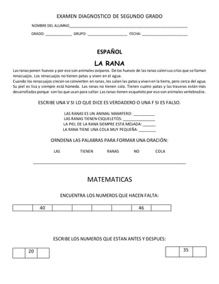 EXAMEN DIAGNOSTICO DE SEGUNDO GRADO
NOMBRE DEL ALUMNO_____________________________________________________________
GRADO: ______________ GRUPO: _____________________ FECHA: ________________________
ESPAÑOL
LA RANA
Las ranas ponen huevos y por eso son animales ovíparos. Delos huevos de las ranas salensus crías que sellaman
renacuajos. Los renacuajos no tienen patas y viven en el agua.
Cuando los renacuajos crecen se convierten en ranas, les salen las patas y viven en la tierra, pero cerca del agua.
Su piel es lisa y siempre está húmeda. Las ranas no tienen cola. Tienen cuatro patas y las traseras están más
desarrolladas porque son las que usan para saltar.Las ranas tienen esqueleto por eso son animales vertebrados.
ESCRIBE UNA V SI LO QUE DICE ES VERDADERO O UNA F SI ES FALSO.
LAS RANAS ES UN ANIMAL MAMIFERO: __________
LAS RANAS TIENEN ESQUELETOS: _______________
LA PIEL DE LA RANA SIEMPRE ESTA MOJADA: ______
LA RANA TIENE UNA COLA MUY PEQUEÑA: ________
ORNDENA LAS PALABRAS PARA FORMAR UNA ORACIÓN:
LAS TIENEN RANAS NO COLA
_______________________________________________________________________
MATEMATICAS
ENCUENTRA LOS NUMEROS QUE HACEN FALTA:
40 46
ESCRIBE LOS NUMEROS QUE ESTAN ANTES Y DESPUES:
3520
 