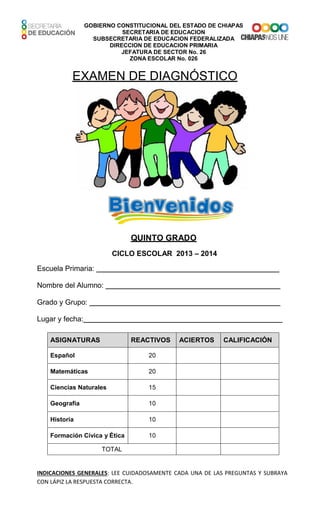 GOBIERNO CONSTITUCIONAL DEL ESTADO DE CHIAPAS
SECRETARIA DE EDUCACION
SUBSECRETARIA DE EDUCACION FEDERALIZADA
DIRECCION DE EDUCACION PRIMARIA
JEFATURA DE SECTOR No. 26
ZONA ESCOLAR No. 026
EXAMEN DE DIAGNÓSTICO
QUINTO GRADO
CICLO ESCOLAR 2013 – 2014
Escuela Primaria:
Nombre del Alumno:
Grado y Grupo:
Lugar y fecha:
ASIGNATURAS REACTIVOS ACIERTOS CALIFICACIÓN
Español 20
Matemáticas 20
Ciencias Naturales 15
Geografía 10
Historia 10
Formación Cívica y Ética 10
TOTAL
INDICACIONES GENERALES: LEE CUIDADOSAMENTE CADA UNA DE LAS PREGUNTAS Y SUBRAYA
CON LÁPIZ LA RESPUESTA CORRECTA.
 