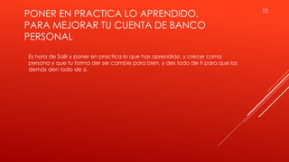 PONER EN PRACTICA LO APRENDIDO,
PARA MEJORAR TU CUENTA DE BANCO
PERSONAL
10
Es hora de Salir y poner en practica lo que has aprendido, y crecer como
persona y que tu forma der ser cambie para bien, y des todo de ti para que los
demás den todo de si.
 