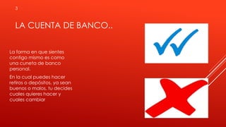LA CUENTA DE BANCO..
La forma en que sientes
contigo mismo es como
una cuneta de banco
personal.
En la cual puedes hacer
retiros o depósitos, ya sean
buenos o malos, tu decides
cuales quieres hacer y
cuales cambiar
3
 