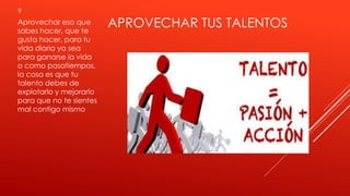 APROVECHAR TUS TALENTOS
9
Aprovechar eso que
sabes hacer, que te
gusta hacer, para tu
vida diaria ya sea
para ganarse la vida
o como pasatiempos,
la cosa es que tu
talento debes de
explotarlo y mejorarlo
para que no te sientes
mal contigo mismo
 