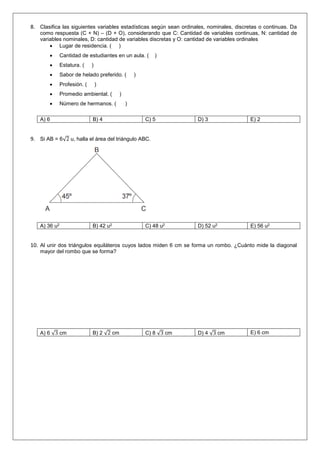 8. Clasifica las siguientes variables estadísticas según sean ordinales, nominales, discretas o continuas. Da
como respuesta (C + N) – (D + O), considerando que C: Cantidad de variables continuas, N: cantidad de
variables nominales, D: cantidad de variables discretas y O: cantidad de variables ordinales
 Lugar de residencia. ( )
 Cantidad de estudiantes en un aula. ( )
 Estatura. ( )
 Sabor de helado preferido. ( )
 Profesión. ( )
 Promedio ambiental. ( )
 Número de hermanos. ( )
A) 6 B) 4 C) 5 D) 3 E) 2
9. Si AB = 6√2 u, halla el área del triángulo ABC.
A) 36 u2 B) 42 u2 C) 48 u2 D) 52 u2 E) 56 u2
10. Al unir dos triángulos equiláteros cuyos lados miden 6 cm se forma un rombo. ¿Cuánto mide la diagonal
mayor del rombo que se forma?
A) 6 √3 cm B) 2 √2 cm C) 8 √3 cm D) 4 √3 cm E) 6 cm
 