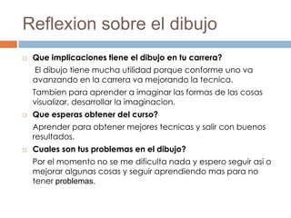 Reflexion sobre el dibujo
   Que implicaciones tiene el dibujo en tu carrera?
    El dibujo tiene mucha utilidad porque conforme uno va
    avanzando en la carrera va mejorando la tecnica.
    Tambien para aprender a imaginar las formas de las cosas
    visualizar, desarrollar la imaginacion.
   Que esperas obtener del curso?
    Aprender para obtener mejores tecnicas y salir con buenos
    resultados.
   Cuales son tus problemas en el dibujo?
    Por el momento no se me dificulta nada y espero seguir asi o
    mejorar algunas cosas y seguir aprendiendo mas para no
    tener problemas.
 