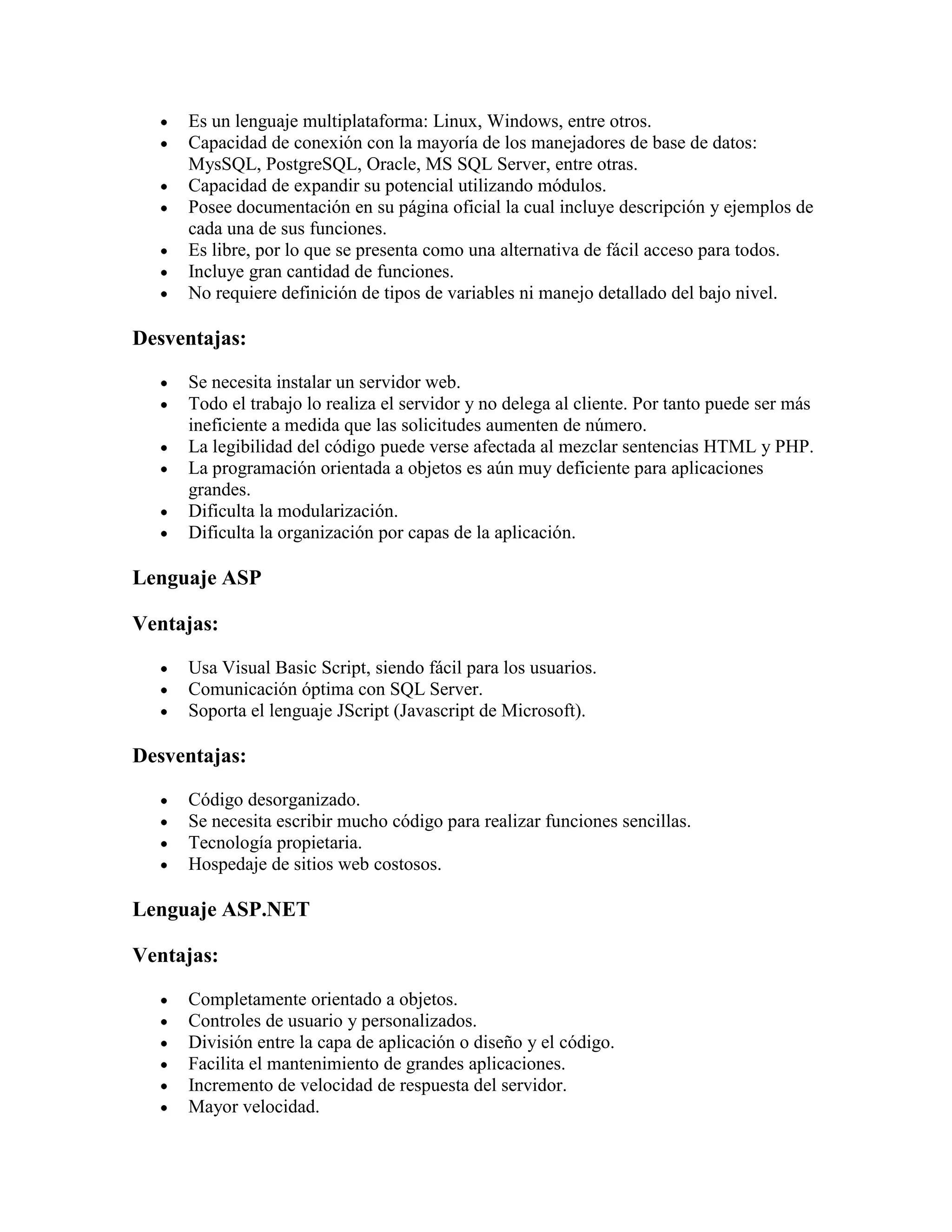 Es un lenguaje multiplataforma: Linux, Windows, entre otros.
     Capacidad de conexión con la mayoría de los manejadores de base de datos:
     MysSQL, PostgreSQL, Oracle, MS SQL Server, entre otras.
     Capacidad de expandir su potencial utilizando módulos.
     Posee documentación en su página oficial la cual incluye descripción y ejemplos de
     cada una de sus funciones.
     Es libre, por lo que se presenta como una alternativa de fácil acceso para todos.
     Incluye gran cantidad de funciones.
     No requiere definición de tipos de variables ni manejo detallado del bajo nivel.

Desventajas:

     Se necesita instalar un servidor web.
     Todo el trabajo lo realiza el servidor y no delega al cliente. Por tanto puede ser más
     ineficiente a medida que las solicitudes aumenten de número.
     La legibilidad del código puede verse afectada al mezclar sentencias HTML y PHP.
     La programación orientada a objetos es aún muy deficiente para aplicaciones
     grandes.
     Dificulta la modularización.
     Dificulta la organización por capas de la aplicación.

Lenguaje ASP

Ventajas:

     Usa Visual Basic Script, siendo fácil para los usuarios.
     Comunicación óptima con SQL Server.
     Soporta el lenguaje JScript (Javascript de Microsoft).

Desventajas:

     Código desorganizado.
     Se necesita escribir mucho código para realizar funciones sencillas.
     Tecnología propietaria.
     Hospedaje de sitios web costosos.

Lenguaje ASP.NET

Ventajas:

     Completamente orientado a objetos.
     Controles de usuario y personalizados.
     División entre la capa de aplicación o diseño y el código.
     Facilita el mantenimiento de grandes aplicaciones.
     Incremento de velocidad de respuesta del servidor.
     Mayor velocidad.
 