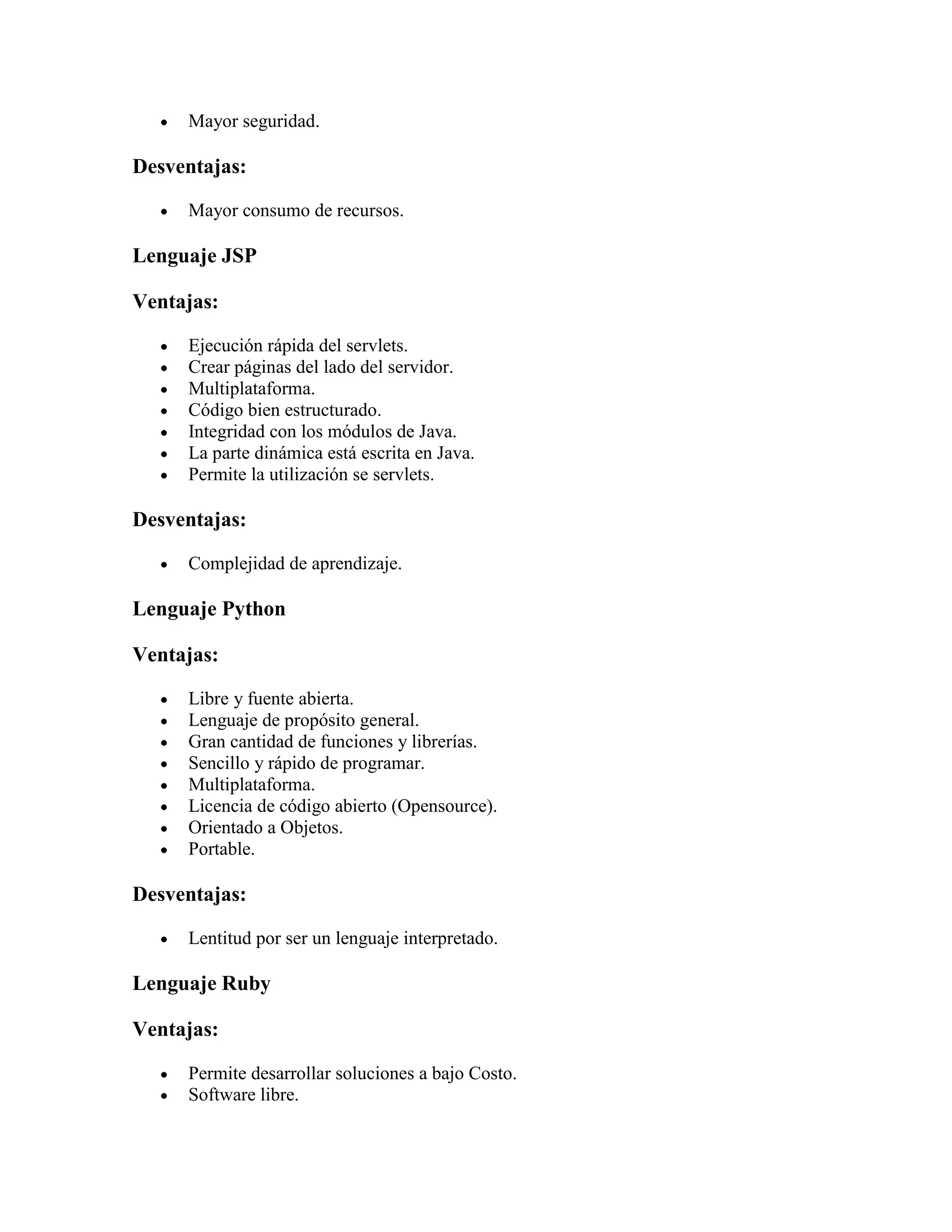 Mayor seguridad.

Desventajas:

     Mayor consumo de recursos.

Lenguaje JSP

Ventajas:

     Ejecución rápida del servlets.
     Crear páginas del lado del servidor.
     Multiplataforma.
     Código bien estructurado.
     Integridad con los módulos de Java.
     La parte dinámica está escrita en Java.
     Permite la utilización se servlets.

Desventajas:

     Complejidad de aprendizaje.

Lenguaje Python

Ventajas:

     Libre y fuente abierta.
     Lenguaje de propósito general.
     Gran cantidad de funciones y librerías.
     Sencillo y rápido de programar.
     Multiplataforma.
     Licencia de código abierto (Opensource).
     Orientado a Objetos.
     Portable.

Desventajas:

     Lentitud por ser un lenguaje interpretado.

Lenguaje Ruby

Ventajas:

     Permite desarrollar soluciones a bajo Costo.
     Software libre.
 