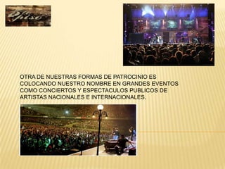 OTRA DE NUESTRAS FORMAS DE PATROCINIO ES
COLOCANDO NUESTRO NOMBRE EN GRANDES EVENTOS
COMO CONCIERTOS Y ESPECTACULOS PUBLICOS DE
ARTISTAS NACIONALES E INTERNACIONALES.
 