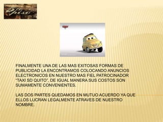 FINALMENTE UNA DE LAS MAS EXITOSAS FORMAS DE
PUBLICIDAD LA ENCONTRAMOS COLOCANDO ANUNCIOS
ELECTRONICOS EN NUESTRO MAS FIEL PATROCINADOR
“TAXI SD QUITO”, DE IGUAL MANERA SUS COSTOS SON
SUMAMENTE CONVENIENTES.

LAS DOS PARTES QUEDAMOS EN MUTUO ACUERDO YA QUE
ELLOS LUCRAN LEGALMENTE ATRAVES DE NUESTRO
NOMBRE.
 