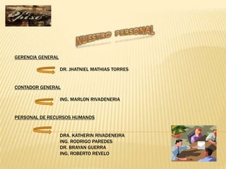 GERENCIA GENERAL

                   DR. JHATNIEL MATHIAS TORRES


CONTADOR GENERAL

                   ING. MARLON RIVADENERIA


PERSONAL DE RECURSOS HUMANOS


                   DRA. KATHERIN RIVADENEIRA
                   ING. RODRIGO PAREDES
                   DR. BRAYAN GUERRA
                   ING. ROBERTO REVELO
 