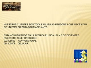 NUESTROS CLIENTES SON TODAS AQUELLAS PERSONAS QUE NECESITAN
DE UN EMPLEO PARA SALIR ADELANTE.


ESTAMOS UBICADOS EN LA AVENIDA EL INCA 121 Y 6 DE DICIEMBRE
NUESTROS TELEFONOS SON:
022405552 CONVENCIONAL.
088200578 CELULAR.
 