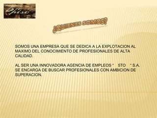 SOMOS UNA EMPRESA QUE SE DEDICA A LA EXPLOTACION AL
MAXIMO DEL CONOCIMIENTO DE PROFESIONALES DE ALTA
CALIDAD.

AL SER UNA INNOVADORA AGENCIA DE EMPLEOS “ 5TO “ S.A.
SE ENCARGA DE BUSCAR PROFESIONALES CON AMBICION DE
SUPERACION.
 