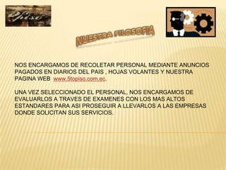 NOS ENCARGAMOS DE RECOLETAR PERSONAL MEDIANTE ANUNCIOS
PAGADOS EN DIARIOS DEL PAIS , HOJAS VOLANTES Y NUESTRA
PAGINA WEB www.5topiso.com.ec.

UNA VEZ SELECCIONADO EL PERSONAL, NOS ENCARGAMOS DE
EVALUARLOS A TRAVES DE EXAMENES CON LOS MAS ALTOS
ESTANDARES PARA ASI PROSEGUIR A LLEVARLOS A LAS EMPRESAS
DONDE SOLICITAN SUS SERVICIOS.
 