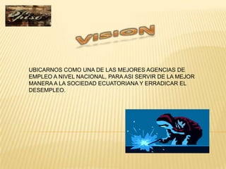 UBICARNOS COMO UNA DE LAS MEJORES AGENCIAS DE
EMPLEO A NIVEL NACIONAL, PARA ASI SERVIR DE LA MEJOR
MANERA A LA SOCIEDAD ECUATORIANA Y ERRADICAR EL
DESEMPLEO.
 
