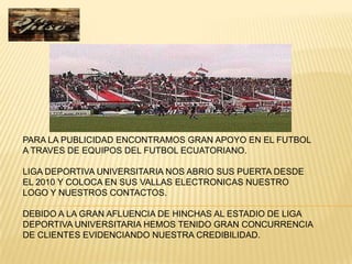 PARA LA PUBLICIDAD ENCONTRAMOS GRAN APOYO EN EL FUTBOL
A TRAVES DE EQUIPOS DEL FUTBOL ECUATORIANO.

LIGA DEPORTIVA UNIVERSITARIA NOS ABRIO SUS PUERTA DESDE
EL 2010 Y COLOCA EN SUS VALLAS ELECTRONICAS NUESTRO
LOGO Y NUESTROS CONTACTOS.

DEBIDO A LA GRAN AFLUENCIA DE HINCHAS AL ESTADIO DE LIGA
DEPORTIVA UNIVERSITARIA HEMOS TENIDO GRAN CONCURRENCIA
DE CLIENTES EVIDENCIANDO NUESTRA CREDIBILIDAD.
 