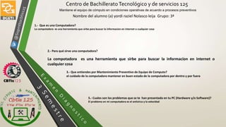 Centro de BachilleratoTecnológico y de servicios 125
Mantiene el equipo de cómputo en condiciones operativas de acuerdo a procesos preventivos
Nombre del alumno (a) yordi raziel Nolasco leija Grupo: 3ª
5.- Cuales son los problemas que se te han presentado en tu PC (Hardware y/o Software)?
El problema en mi computadora es el antivirus y la velocidad
1.- Que es una Computadora?
La compotadora es una herramienta que sirbe para buscar la informacion en internet o cualquier cosa
2.- Para qué sirve una computadora?
La compotadora es una herramienta que sirbe para buscar la informacion en internet o
cualquier cosa
3.- Que entiendes por Mantenimiento Preventivo de Equipo de Computo?
el cuidado de la computadora mantener en buen estado de la computadora por dentro y por fuera
 