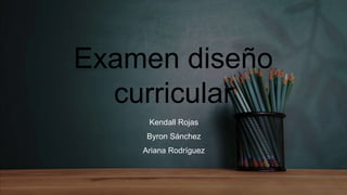 Examen diseño
curricular
Kendall Rojas
Byron Sánchez
Ariana Rodríguez
 