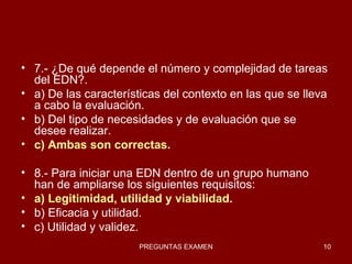 7.- ¿De qué depende el número y complejidad de tareas del EDN?. a) De las características del contexto en las que se lleva a cabo la evaluación. b) Del tipo de necesidades y de evaluación que se desee realizar. c) Ambas son correctas. 8.- Para iniciar una EDN dentro de un grupo humano han de ampliarse los siguientes requisitos: a) Legitimidad, utilidad y viabilidad. b) Eficacia y utilidad. c) Utilidad y validez. 