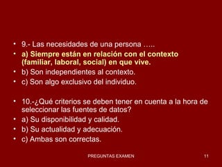 9.- Las necesidades de una persona ….. a) Siempre están en relación con el contexto (familiar, laboral, social) en que vive. b) Son independientes al contexto. c) Son algo exclusivo del individuo. 10.-¿Qué criterios se deben tener en cuenta a la hora de seleccionar las fuentes de datos?  a) Su disponibilidad y calidad. b) Su actualidad y adecuación. c) Ambas son correctas. 