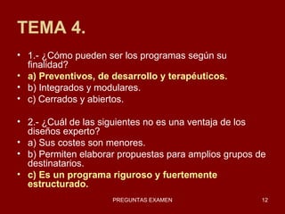 TEMA 4. 1.- ¿Cómo pueden ser los programas según su finalidad? a) Preventivos, de desarrollo y terapéuticos. b) Integrados y modulares. c) Cerrados y abiertos. 2.- ¿Cuál de las siguientes no es una ventaja de los diseños experto? a) Sus costes son menores. b) Permiten elaborar propuestas para amplios grupos de destinatarios. c) Es un programa riguroso y fuertemente estructurado. 