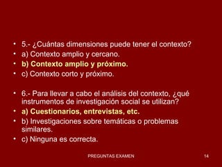5.- ¿Cuántas dimensiones puede tener el contexto? a) Contexto amplio y cercano. b) Contexto amplio y próximo. c) Contexto corto y próximo. 6.- Para llevar a cabo el análisis del contexto, ¿qué instrumentos de investigación social se utilizan? a) Cuestionarios, entrevistas, etc. b) Investigaciones sobre temáticas o problemas similares. c) Ninguna es correcta. 
