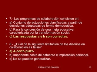 7.- Los programas de colaboración consisten en: a) Conjunto de actuaciones planificadas a partir de decisiones adoptadas de forma democrática. b) Para la concreción de una meta educativa caracterizada por la transformación social. c) Las respuestas a y b son correctas. 8.- ¿Cuál de la siguiente limitación de los diseños en colaboración es falsa? a) A corto plazo. b) Importante coste de esfuerzo e implicación personal. c) No se pueden generalizar. 