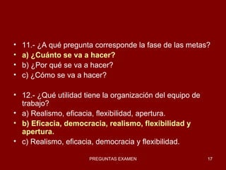 11.- ¿A qué pregunta corresponde la fase de las metas? a) ¿Cuánto se va a hacer? b) ¿Por qué se va a hacer? c) ¿Cómo se va a hacer? 12.- ¿Qué utilidad tiene la organización del equipo de trabajo? a) Realismo, eficacia, flexibilidad, apertura. b) Eficacia, democracia, realismo, flexibilidad y apertura. c) Realismo, eficacia, democracia y flexibilidad. 