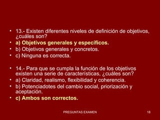 13.- Existen diferentes niveles de definición de objetivos, ¿cuáles son? a) Objetivos generales y específicos. b) Objetivos generales y concretos. c) Ninguna es correcta. 14.- Para que se cumpla la función de los objetivos existen una serie de características, ¿cuáles son? a) Claridad, realismo, flexibilidad y coherencia. b) Potenciadotes del cambio social, priorización y aceptación. c) Ambos son correctos. 