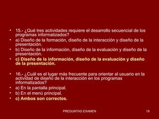15.- ¿Qué tres actividades requiere el desarrollo secuencial de los programas informatizados? a) Diseño de la formación, diseño de la interacción y diseño de la presentación. b) Diseño de la información, diseño de la evaluación y diseño de la presentación. c) Diseño de la información, diseño de la evaluación y diseño de la presentación. 16.- ¿Cuál es el lugar más frecuente para orientar al usuario en la actividad de diseño de la interacción en los programas informatizados? a) En la pantalla principal. b) En el menú principal. c) Ambos son correctos. 