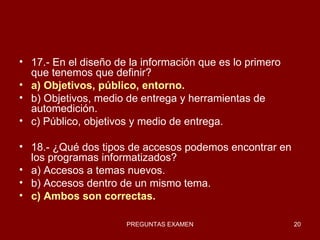 17.- En el diseño de la información que es lo primero que tenemos que definir? a) Objetivos, público, entorno. b) Objetivos, medio de entrega y herramientas de automedición. c) Público, objetivos y medio de entrega. 18.- ¿Qué dos tipos de accesos podemos encontrar en los programas informatizados? a) Accesos a temas nuevos. b) Accesos dentro de un mismo tema. c) Ambos son correctas. 