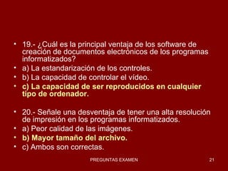 19.- ¿Cuál es la principal ventaja de los software de creación de documentos electrónicos de los programas informatizados?  a) La estandarización de los controles. b) La capacidad de controlar el vídeo. c) La capacidad de ser reproducidos en cualquier tipo de ordenador. 20.- Señale una desventaja de tener una alta resolución de impresión en los programas informatizados. a) Peor calidad de las imágenes. b) Mayor tamaño del archivo. c) Ambos son correctas. 