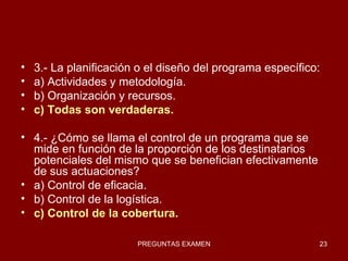 3.- La planificación o el diseño del programa específico: a) Actividades y metodología. b) Organización y recursos. c) Todas son verdaderas. 4.- ¿Cómo se llama el control de un programa que se mide en función de la proporción de los destinatarios potenciales del mismo que se benefician efectivamente de sus actuaciones? a) Control de eficacia. b) Control de la logística. c) Control de la cobertura. 