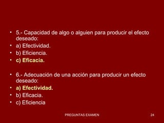 5.- Capacidad de algo o alguien para producir el efecto deseado: a) Efectividad. b) Eficiencia. c) Eficacia. 6.- Adecuación de una acción para producir un efecto deseado: a) Efectividad. b) Eficacia. c) Eficiencia 