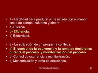 7.- Habilidad para producir un resultado con el menor coste de tiempo, esfuerzo y dinero: a) Eficacia. b) Eficiencia. c) Efectividad. 8.- La aplicación de un programa conlleva: a) El control de la ocurrencia y la toma de decisiones durante el proceso  y monitorización del proceso. b) Control de ocurrencia y monitorización. c) Monitorización y toma de decisiones. 