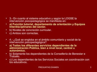 3.- En cuanto al sistema educativo y según la LOGSE la intervención psicopedagógica se manifiesta en: a) Función tutorial, departamento de orientación y Equipos Interdisciplinares del sector. b) Niveles de concreción curricular. c) Ambos son correctas. 4.- ¿Qué se engloba en el ámbito comunitario y social de la intervención psicopedagógica? a) Todos los diferentes servicios dependientes de la administración Pública, bien a nivel local, central u autonómico. b) Solamente los dependientes de la Consellería de Benestar e Traballo. c) Los dependientes de los Servicios Sociales en coordinación con los educativos. 